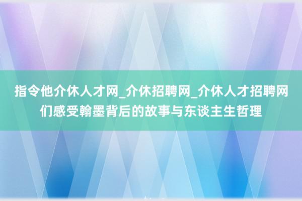 指令他介休人才网_介休招聘网_介休人才招聘网们感受翰墨背后的故事与东谈主生哲理