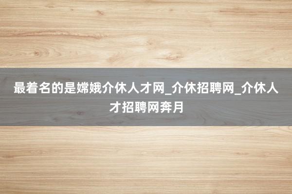 最着名的是嫦娥介休人才网_介休招聘网_介休人才招聘网奔月