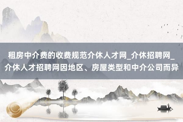 租房中介费的收费规范介休人才网_介休招聘网_介休人才招聘网因地区、房屋类型和中介公司而异