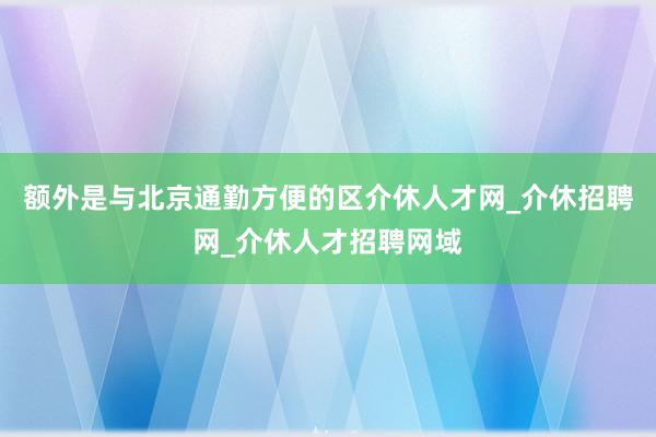 额外是与北京通勤方便的区介休人才网_介休招聘网_介休人才招聘网域