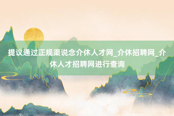 提议通过正规渠说念介休人才网_介休招聘网_介休人才招聘网进行查询