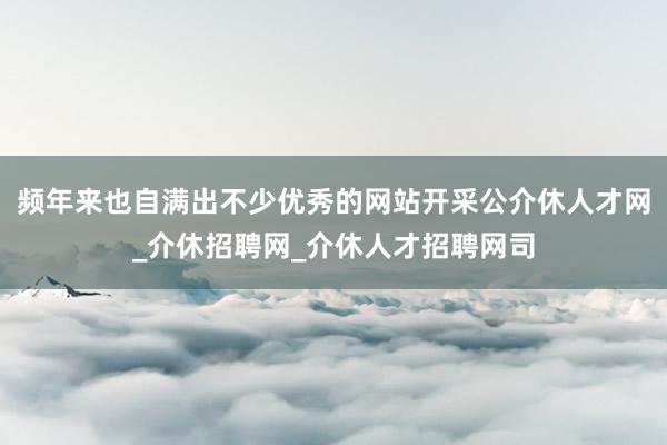 频年来也自满出不少优秀的网站开采公介休人才网_介休招聘网_介休人才招聘网司