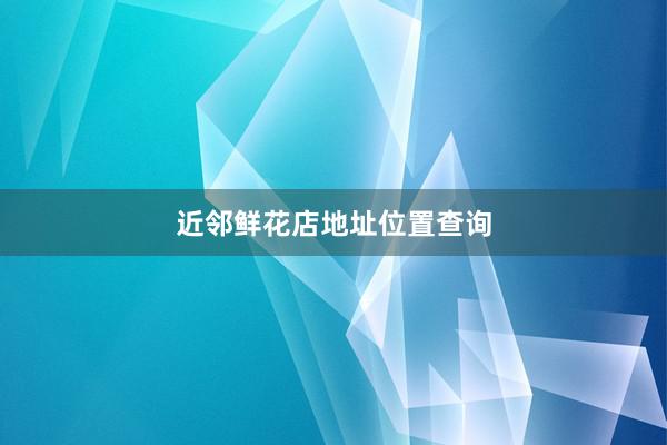 近邻鲜花店地址位置查询
