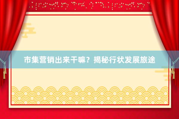 市集营销出来干嘛？揭秘行状发展旅途