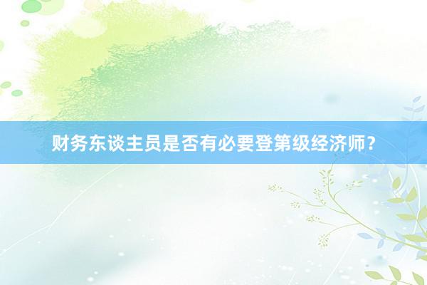 财务东谈主员是否有必要登第级经济师?